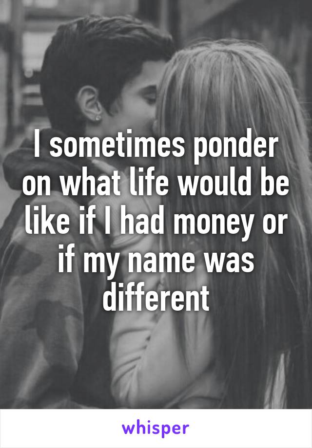 I sometimes ponder on what life would be like if I had money or if my name was different