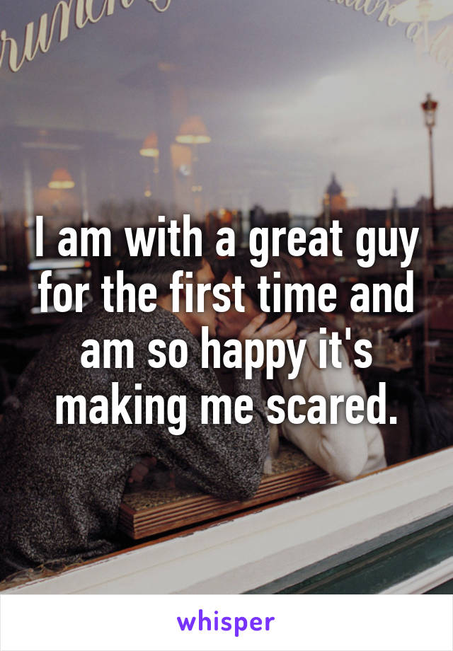 I am with a great guy for the first time and am so happy it's making me scared.