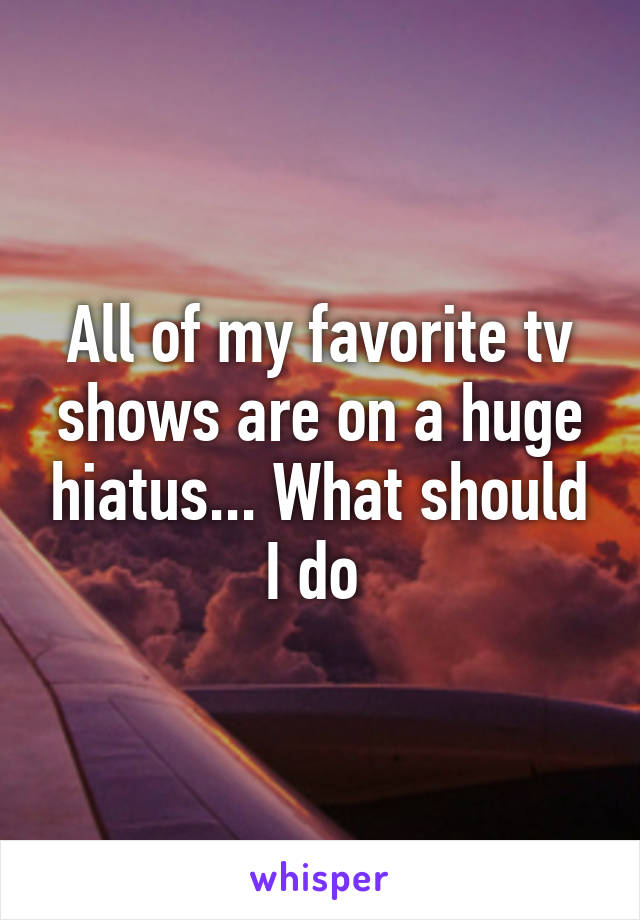 All of my favorite tv shows are on a huge hiatus... What should I do 