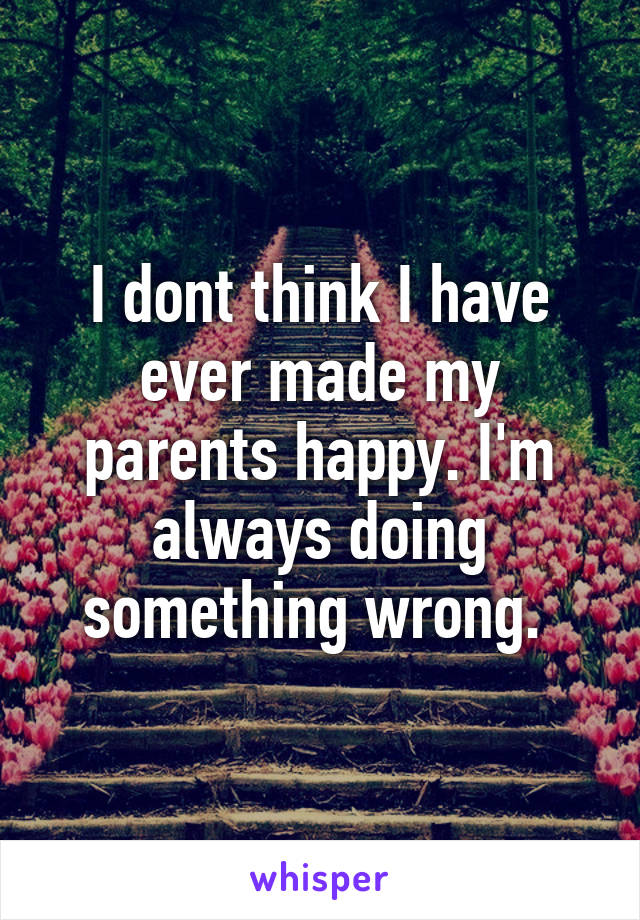 I dont think I have ever made my parents happy. I'm always doing something wrong. 