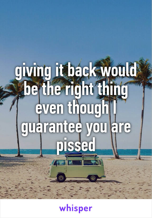 giving it back would be the right thing even though I guarantee you are pissed