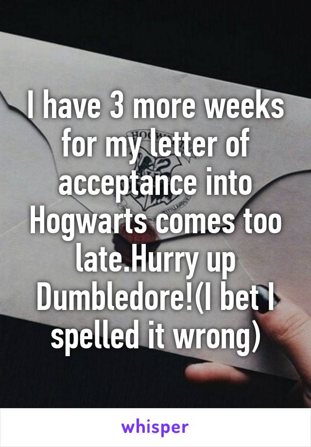 I have 3 more weeks for my letter of acceptance into Hogwarts comes too late.Hurry up Dumbledore!(I bet I spelled it wrong)