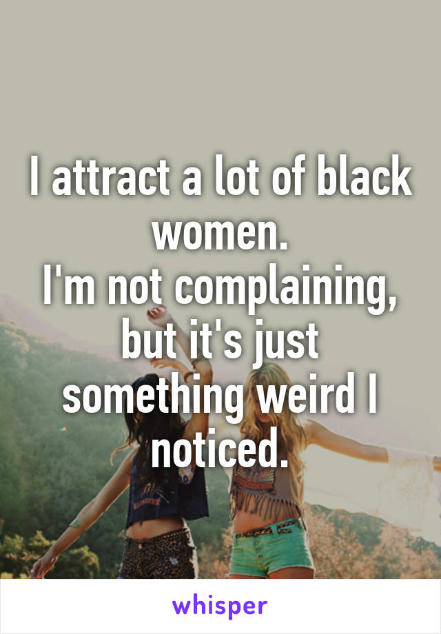 I attract a lot of black women.
I'm not complaining, but it's just something weird I noticed.