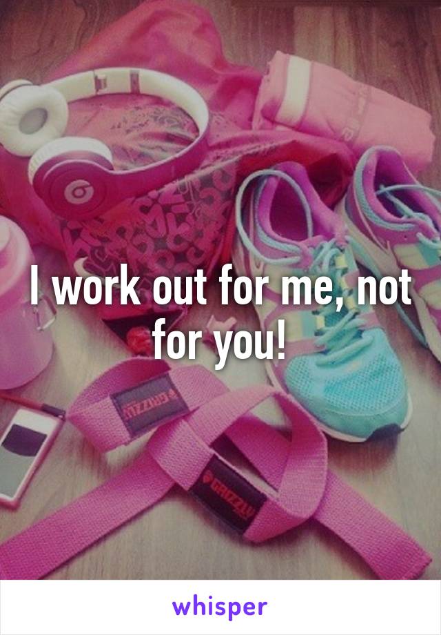 I work out for me, not for you!
