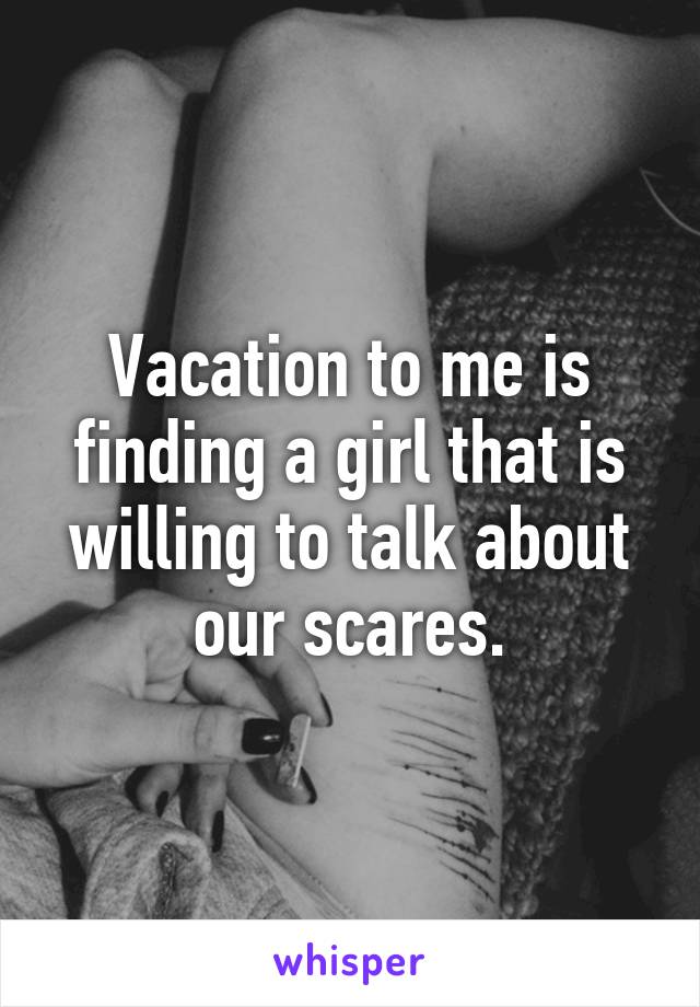 Vacation to me is finding a girl that is willing to talk about our scares.