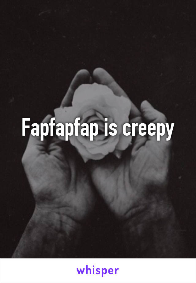 Fapfapfap is creepy

