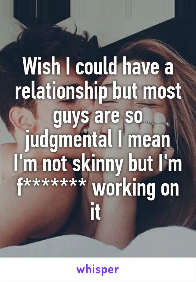 Wish I could have a relationship but most guys are so judgmental I mean I'm not skinny but I'm f******* working on it 