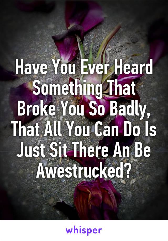 Have You Ever Heard Something That Broke You So Badly, That All You Can Do Is Just Sit There An Be Awestrucked?