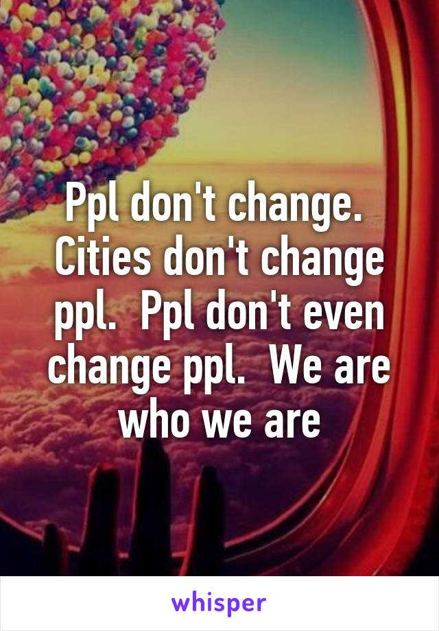 Ppl don't change.  Cities don't change ppl.  Ppl don't even change ppl.  We are who we are