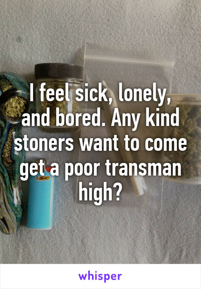 I feel sick, lonely, and bored. Any kind stoners want to come get a poor transman high?