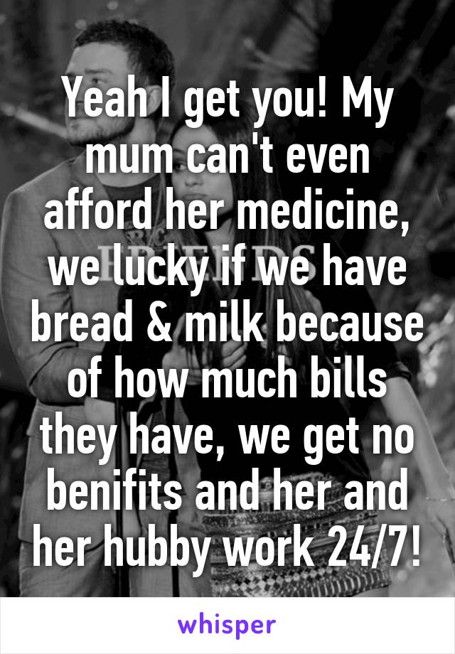 Yeah I get you! My mum can't even afford her medicine, we lucky if we have bread & milk because of how much bills they have, we get no benifits and her and her hubby work 24/7!