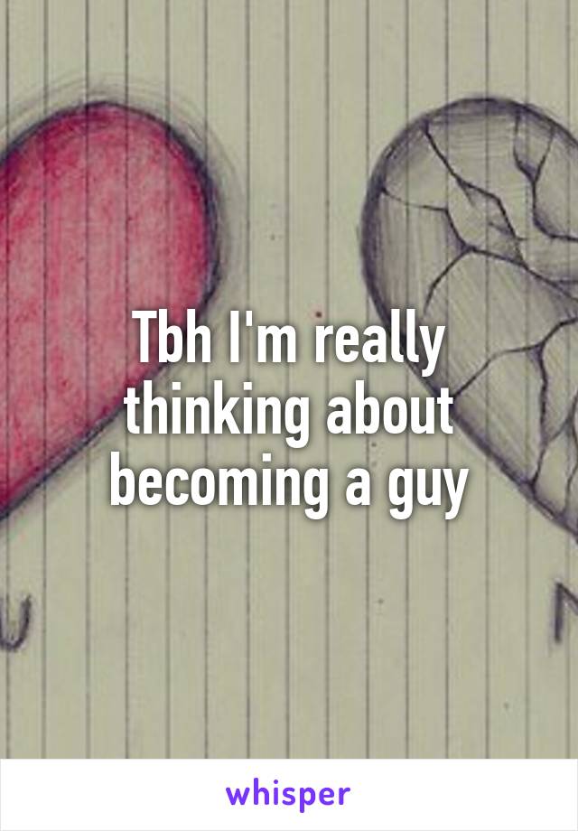 Tbh I'm really thinking about becoming a guy