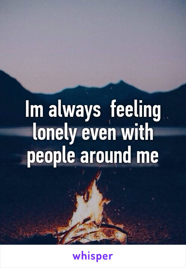 Im always  feeling lonely even with people around me