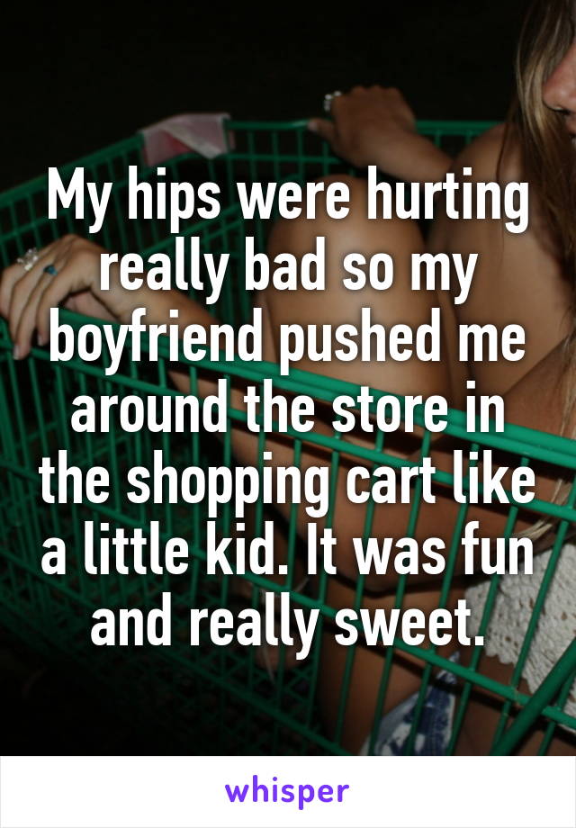 My hips were hurting really bad so my boyfriend pushed me around the store in the shopping cart like a little kid. It was fun and really sweet.