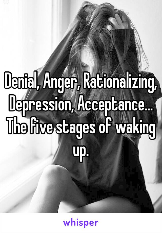 Denial, Anger, Rationalizing, Depression, Acceptance… The five stages of waking up.