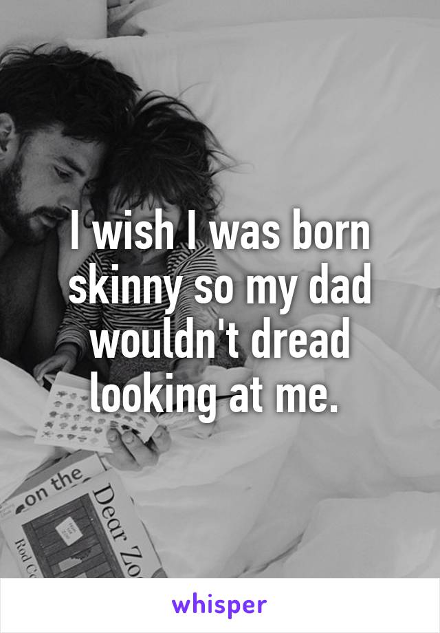 I wish I was born skinny so my dad wouldn't dread looking at me. 