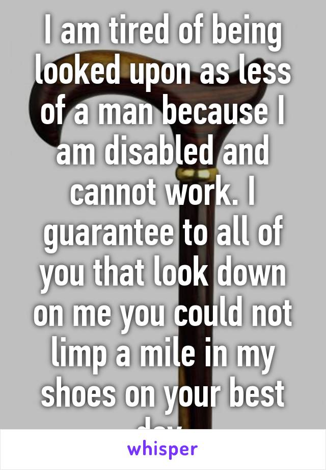 I am tired of being looked upon as less of a man because I am disabled and cannot work. I guarantee to all of you that look down on me you could not limp a mile in my shoes on your best day.