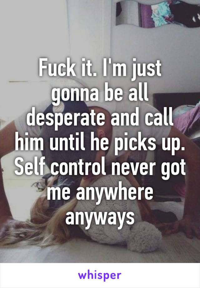 Fuck it. I'm just gonna be all desperate and call him until he picks up. Self control never got me anywhere anyways