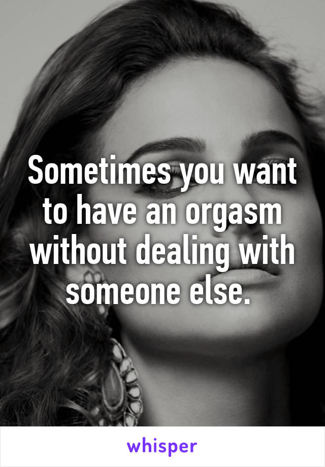 Sometimes you want to have an orgasm without dealing with someone else. 