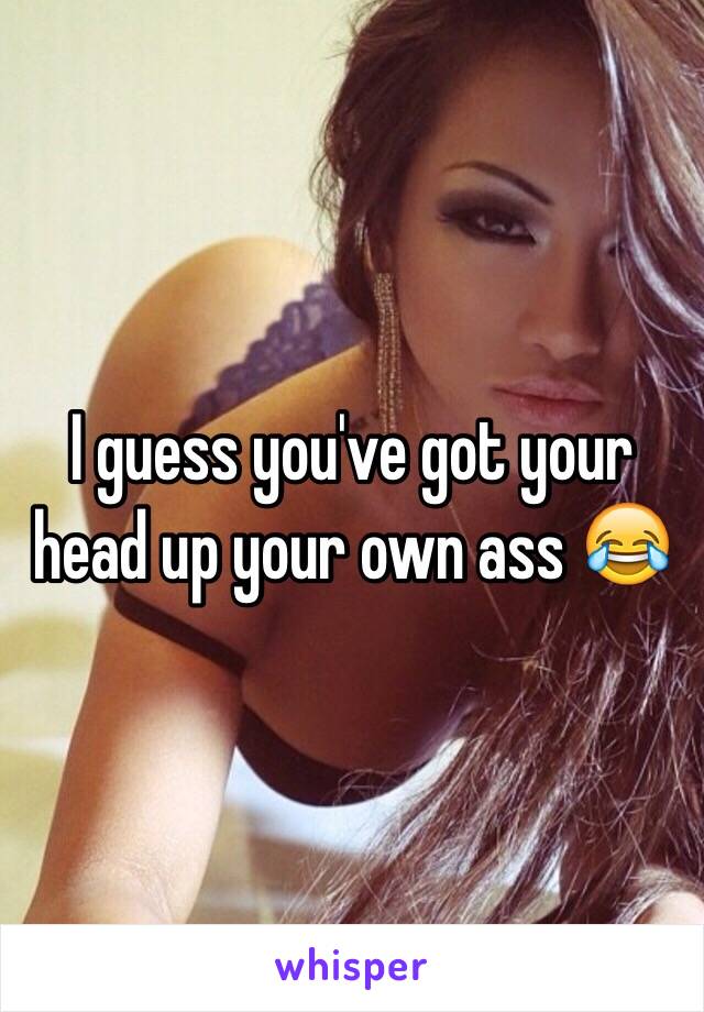 I guess you've got your head up your own ass 😂