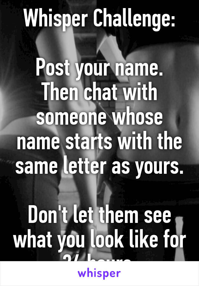 Whisper Challenge:

Post your name. Then chat with someone whose name starts with the same letter as yours.

Don't let them see what you look like for 24 hours.