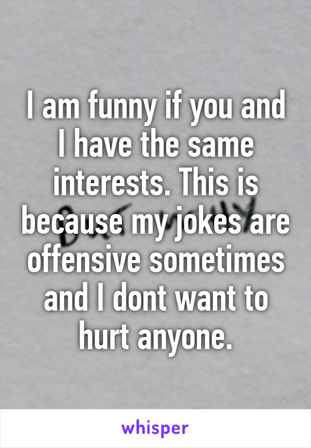 I am funny if you and I have the same interests. This is because my jokes are offensive sometimes and I dont want to hurt anyone.