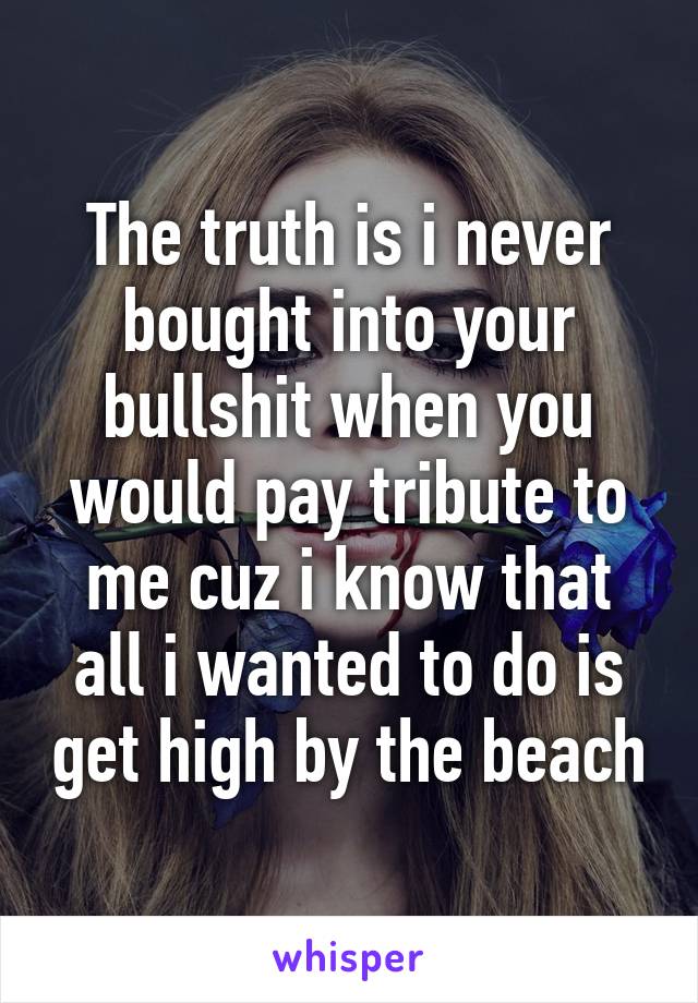 The truth is i never bought into your bullshit when you would pay tribute to me cuz i know that all i wanted to do is get high by the beach