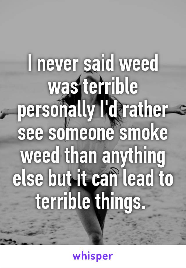 I never said weed was terrible personally I'd rather see someone smoke weed than anything else but it can lead to terrible things. 