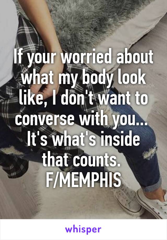 If your worried about what my body look like, I don't want to converse with you... 
It's what's inside that counts. 
F/MEMPHIS
