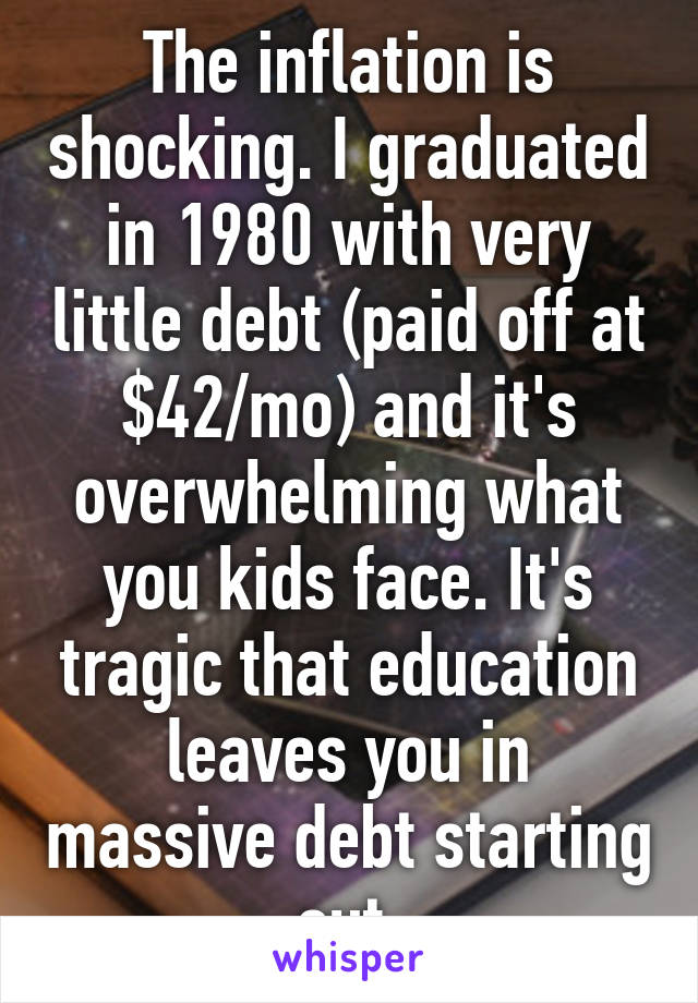 The inflation is shocking. I graduated in 1980 with very little debt (paid off at $42/mo) and it's overwhelming what you kids face. It's tragic that education leaves you in massive debt starting out.