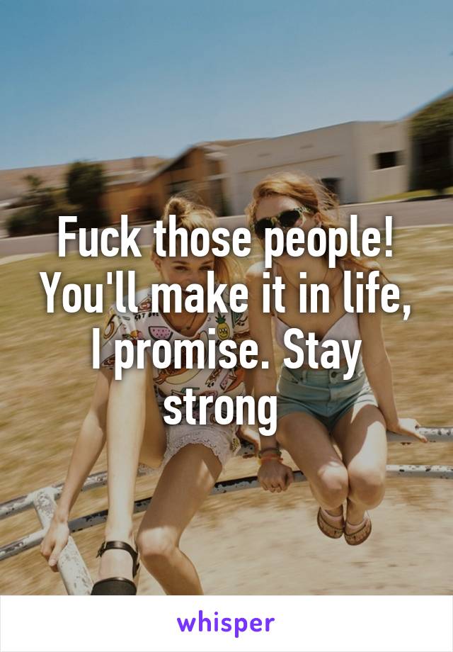 Fuck those people! You'll make it in life, I promise. Stay strong 