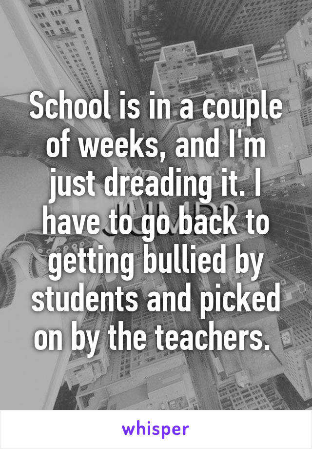 School is in a couple of weeks, and I'm just dreading it. I have to go back to getting bullied by students and picked on by the teachers. 