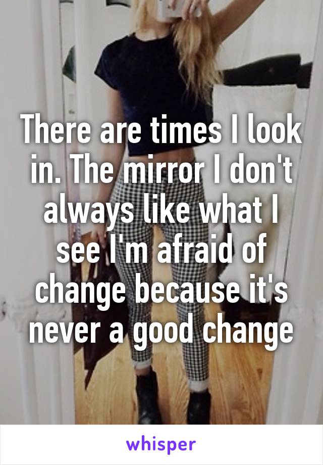 There are times I look in. The mirror I don't always like what I see I'm afraid of change because it's never a good change