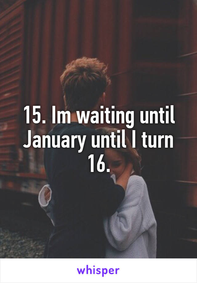 15. Im waiting until January until I turn 16.