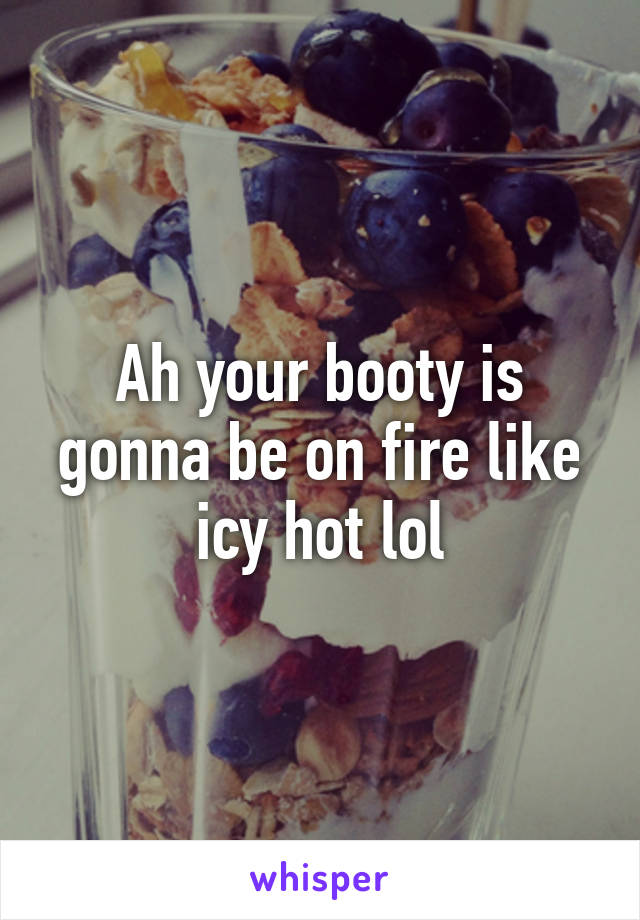 Ah your booty is gonna be on fire like icy hot lol