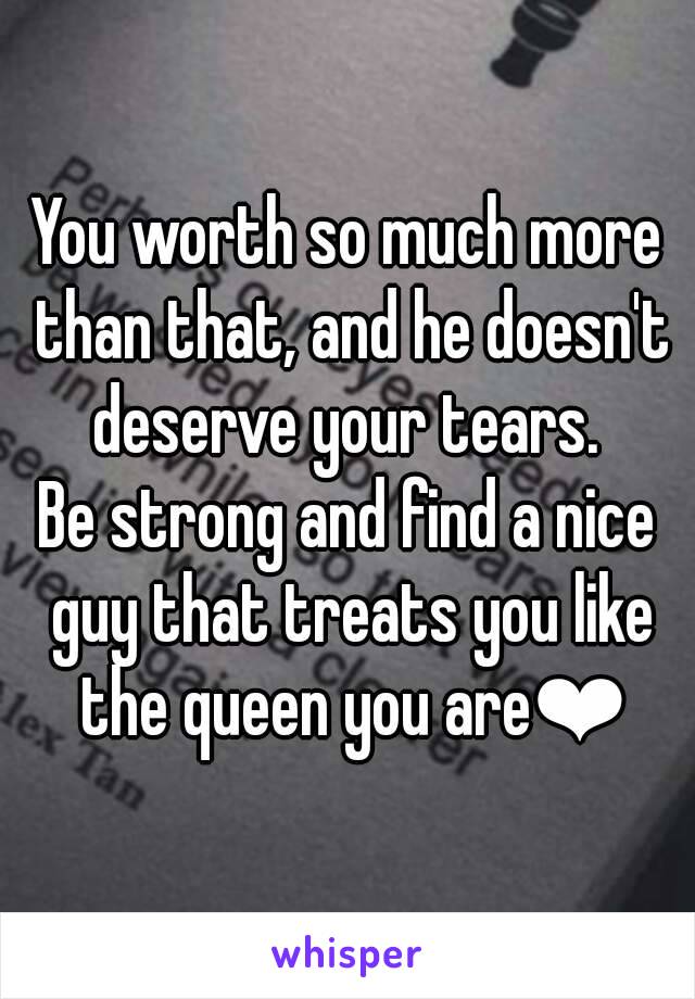 You worth so much more than that, and he doesn't deserve your tears. 
Be strong and find a nice guy that treats you like the queen you are❤