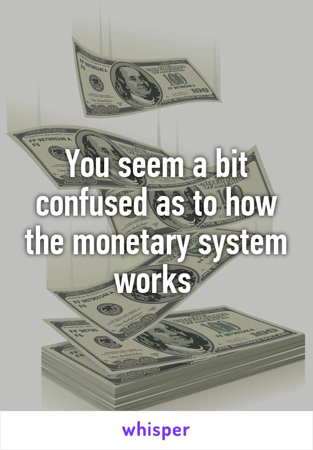 You seem a bit confused as to how the monetary system works 