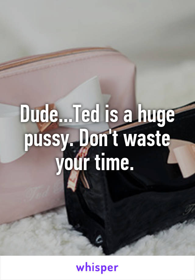 Dude...Ted is a huge pussy. Don't waste your time. 
