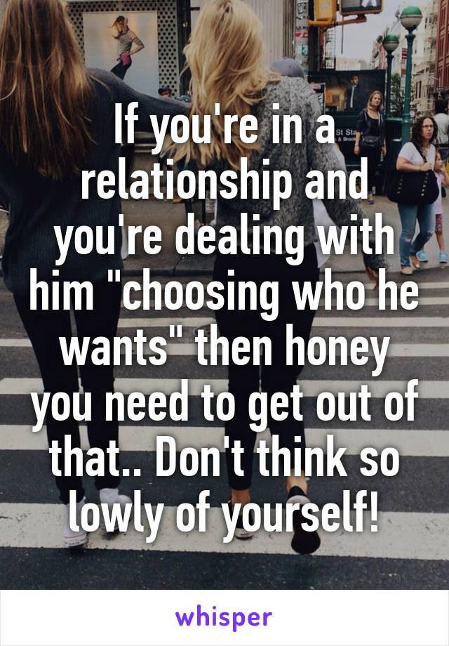 If you're in a relationship and you're dealing with him "choosing who he wants" then honey you need to get out of that.. Don't think so lowly of yourself!