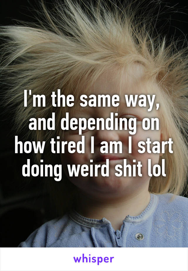 I'm the same way,  and depending on how tired I am I start doing weird shit lol