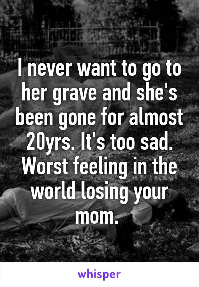 I never want to go to her grave and she's been gone for almost 20yrs. It's too sad. Worst feeling in the world losing your mom. 