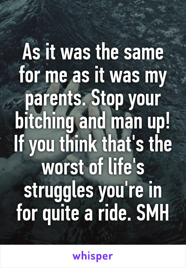 As it was the same for me as it was my parents. Stop your bitching and man up! If you think that's the worst of life's struggles you're in for quite a ride. SMH