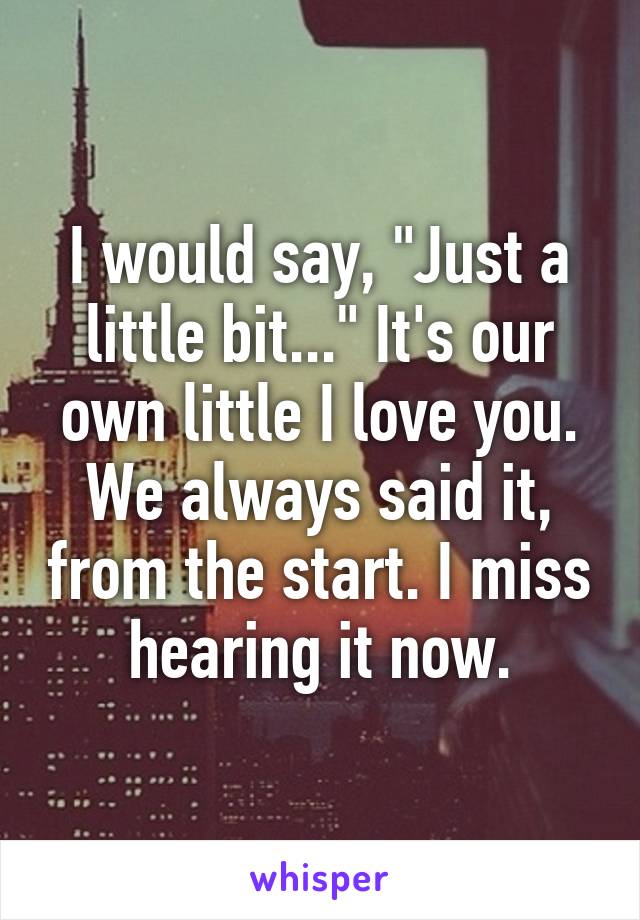 I would say, "Just a little bit..." It's our own little I love you. We always said it, from the start. I miss hearing it now.