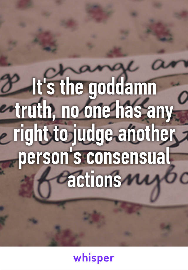 It's the goddamn truth, no one has any right to judge another person's consensual actions