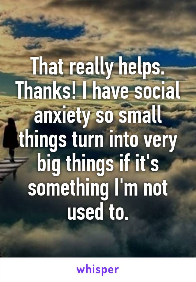 That really helps. Thanks! I have social anxiety so small things turn into very big things if it's something I'm not used to.