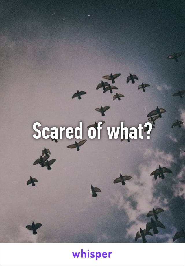 Scared of what?