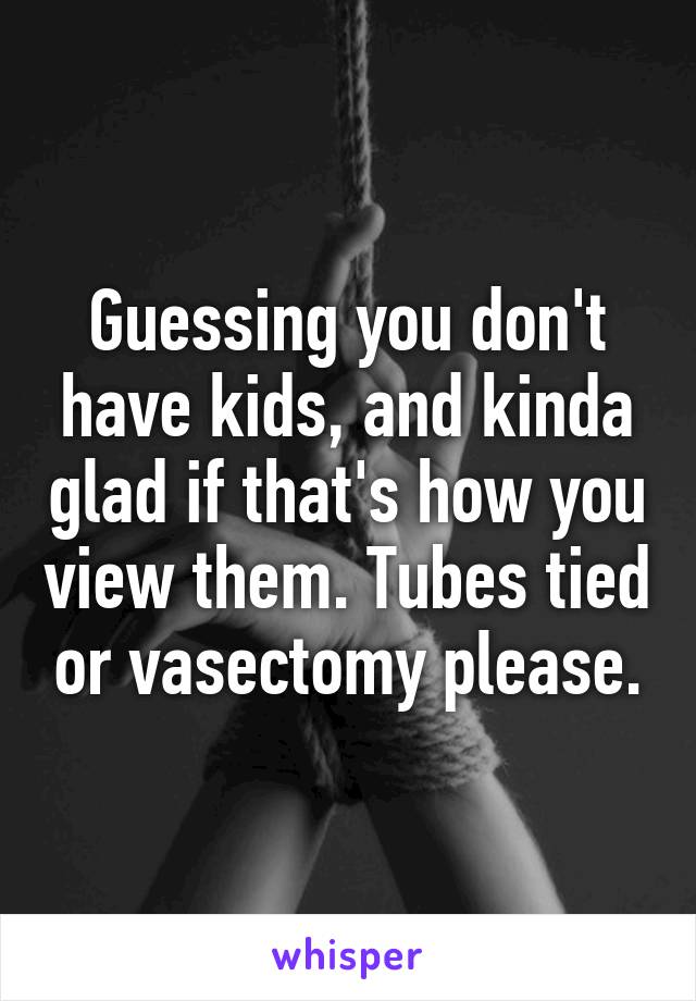 Guessing you don't have kids, and kinda glad if that's how you view them. Tubes tied or vasectomy please.