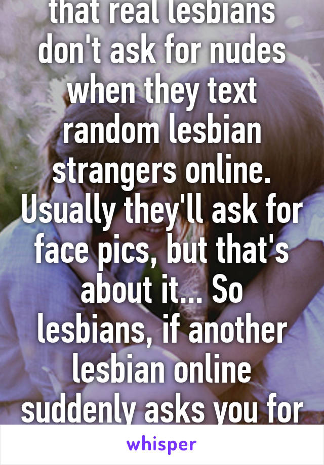 The funny thing is that real lesbians don't ask for nudes when they text random lesbian strangers online. Usually they'll ask for face pics, but that's about it... So lesbians, if another lesbian online suddenly asks you for nudes, IT'S A MAN.
