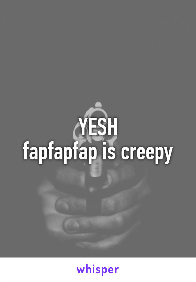 YESH
fapfapfap is creepy
