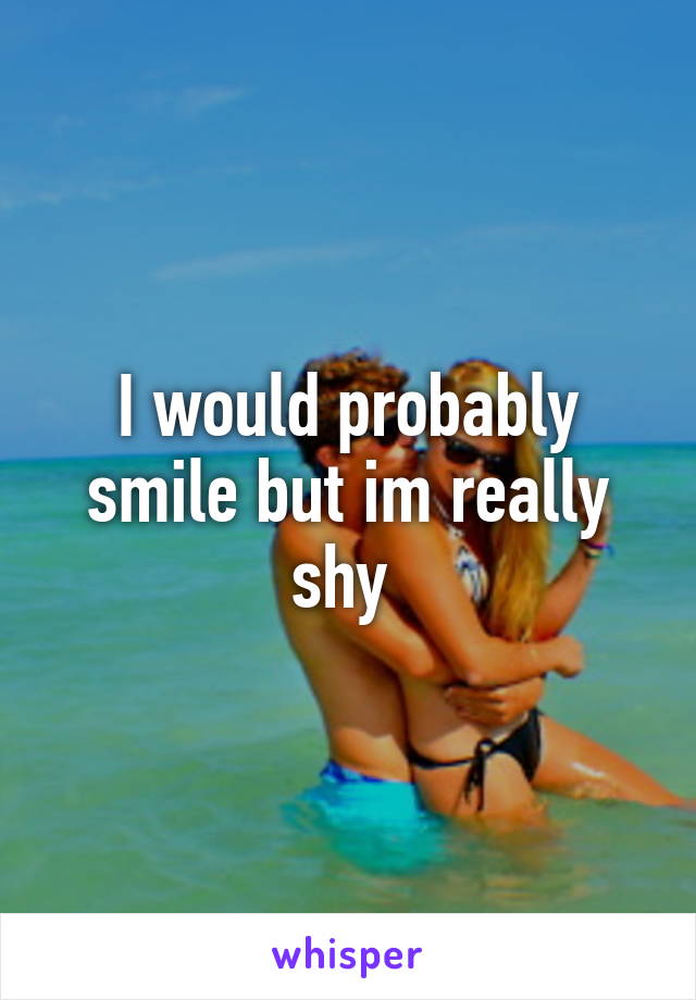 I would probably smile but im really shy 